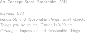 
Art Concept Store, Stockholm, 2011

Behvaior, DVD
Impossible and Reasonable Things, small objects
Things you do to me, C-print 140x90 cm
Catalogue, Impossible and Reasonable Things