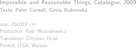 Impossible and Reasonable Things, Catalogue, 2009
Texts: Peter Cornell, Gosia Bojkowska

size: 20x18,5 cm
Production: Piotr Wozniakiewicz
Translation: Christian Ekvall
Printed, LEGA, Warsaw