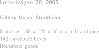 Lotterivägen 20, 2005 

Gallery Mejan, Stockholm

8 shelves 160 x 120 x 50 cm, mdf and pine 
142 cardboard-boxes
Household goods