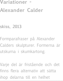 Variationer - 
Alexander Calder

skiss, 2013 

Formparafraser på Alexander Calders skulpturer. Formerna är utskurna i skumkartong. 

Varje del är fristående och det finns flera alternativ att sätta ihop delarna till en helhet￼