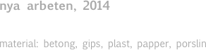 nya arbeten, 2014

material: betong, gips, plast, papper, porslin 


